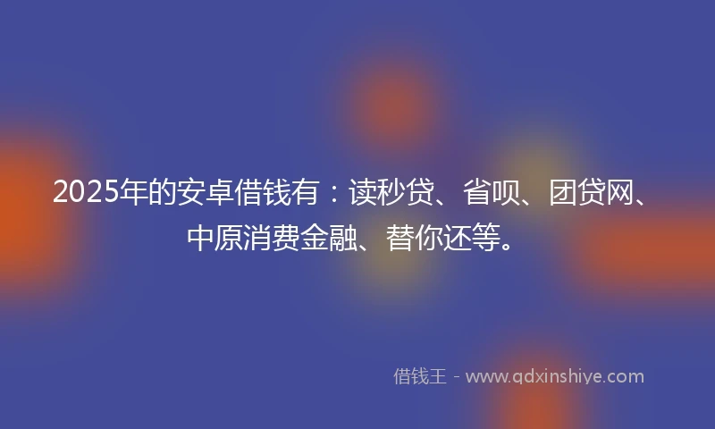 2025年的安卓借钱有:读秒贷、省呗、团贷网、中原消费金融、替你还等。