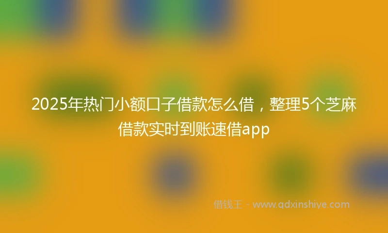 2025年热门小额口子借款怎么借，整理5个芝麻借款实时到账速借app
