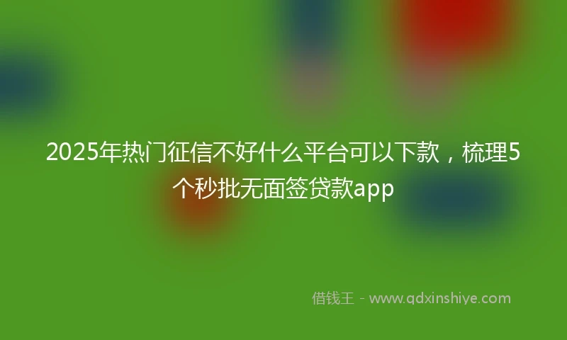 2025年热门征信不好什么平台可以下款，梳理5个秒批无面签贷款app