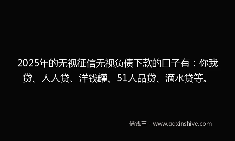 2025年的无视征信无视负债下款的口子有：你我贷、人人贷、洋钱罐、51人品贷、滴水贷等。