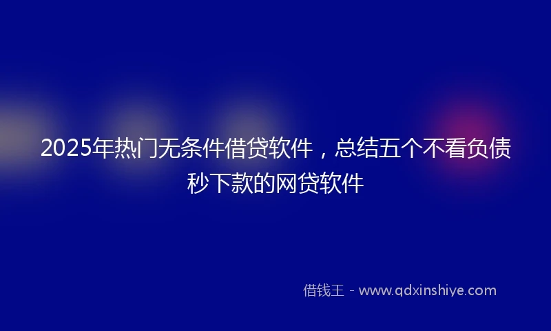 2025年热门无条件借贷软件，总结五个不看负债秒下款的网贷软件