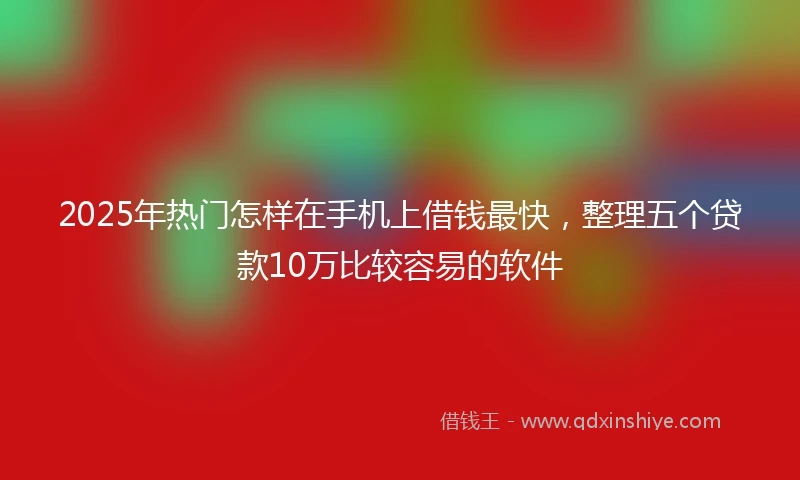 2025年热门怎样在手机上借钱最快，整理五个贷款10万比较容易的软件