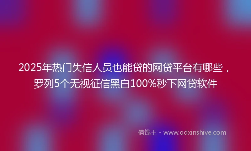 2025年热门失信人员也能贷的网贷平台有哪些，罗列5个无视征信黑白100%秒下网贷软件