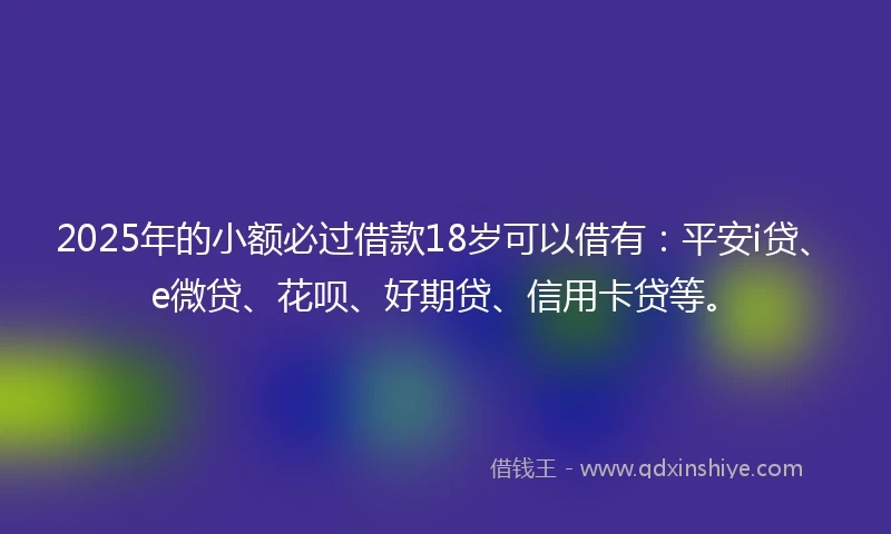 2025年的小额必过借款18岁可以借有：平安i贷、e微贷、花呗、好期贷、信用卡贷等。