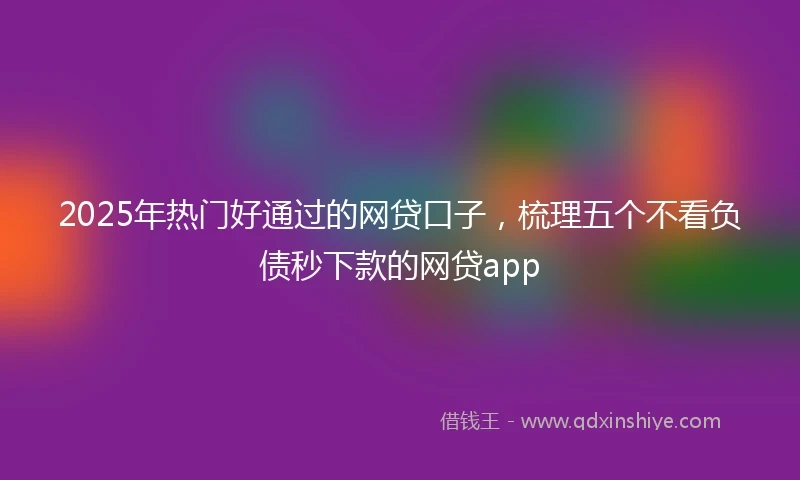 2025年热门好通过的网贷口子，梳理五个不看负债秒下款的网贷app