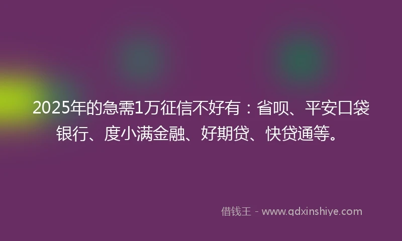 2025年的急需1万征信不好有：省呗、平安口袋银行、度小满金融、好期贷、快贷通等。