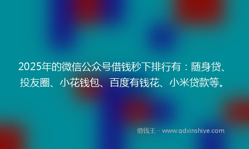 2025年的微信公众号借钱秒下排行有：随身贷、投友圈、小花钱包、百度有钱花、小米贷款等。