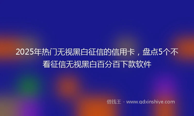 2025年热门无视黑白征信的信用卡，盘点5个不看征信无视黑白百分百下款软件