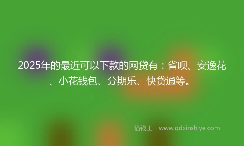 2025年的最近可以下款的网贷有：省呗、安逸花、小花钱包、分期乐、快贷通等。