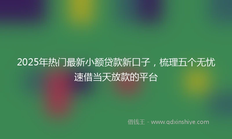 2025年热门最新小额贷款新口子，梳理五个无忧速借当天放款的平台