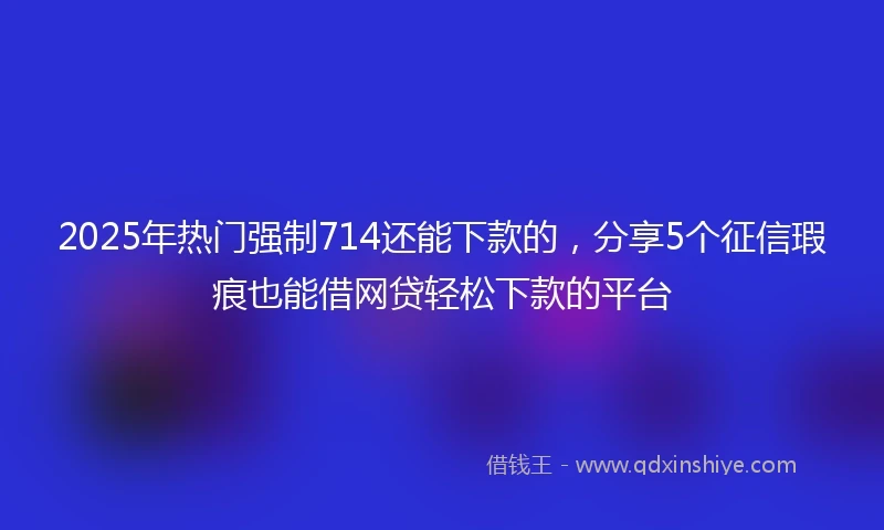 2025年热门强制714还能下款的，分享5个征信瑕疵也能借网贷轻松下款的平台
