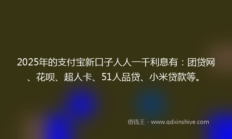 2025年的支付宝新口子人人一千利息有：团贷网、花呗、超人卡、51人品贷、小米贷款等。