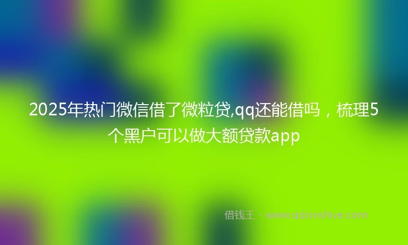 2025年热门微信借了微粒贷,qq还能借吗，梳理5个黑户可以做大额贷款app