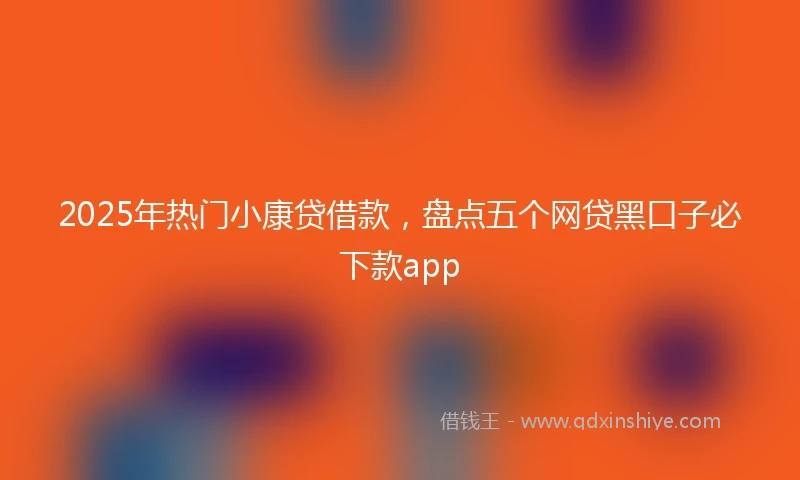 2025年热门小康贷借款，盘点五个网贷黑口子必下款app