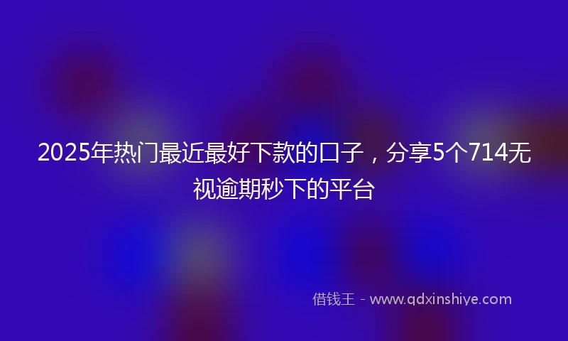 2025年热门最近最好下款的口子，分享5个714无视逾期秒下的平台