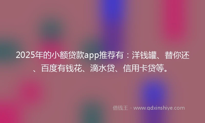 2025年的小额贷款app推荐有：洋钱罐、替你还、百度有钱花、滴水贷、信用卡贷等。