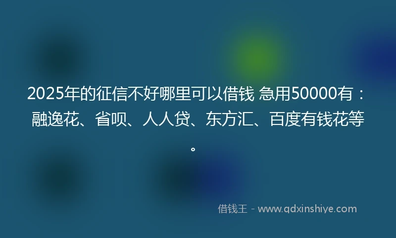 2025年的征信不好哪里可以借钱 急用50000有：融逸花、省呗、人人贷、东方汇、百度有钱花等。