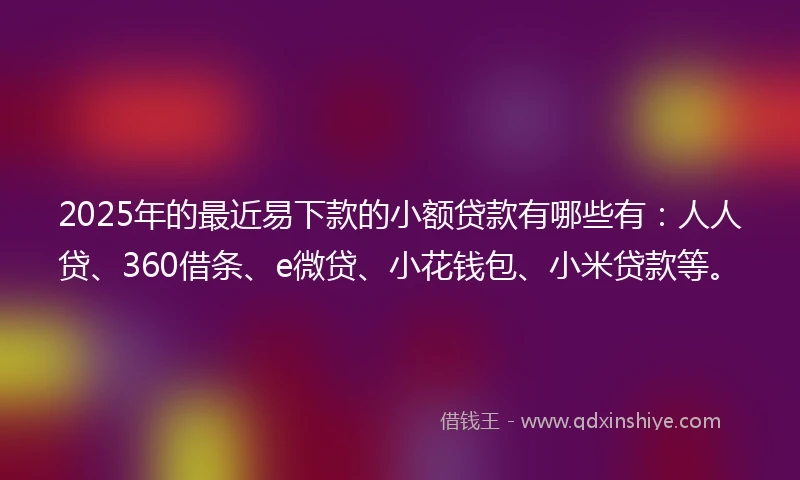 2025年的最近易下款的小额贷款有哪些有：人人贷、360借条、e微贷、小花钱包、小米贷款等。