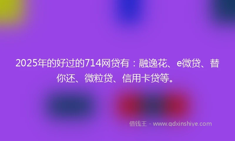 2025年的好过的714网贷有：融逸花、e微贷、替你还、微粒贷、信用卡贷等。