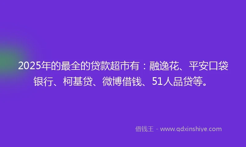 2025年的最全的贷款超市有：融逸花、平安口袋银行、柯基贷、微博借钱、51人品贷等。
