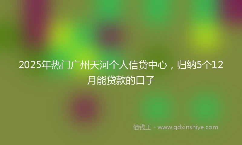 2025年热门广州天河个人信贷中心，归纳5个12月能贷款的口子