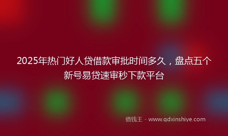 2025年热门好人贷借款审批时间多久，盘点五个新号易贷速审秒下款平台