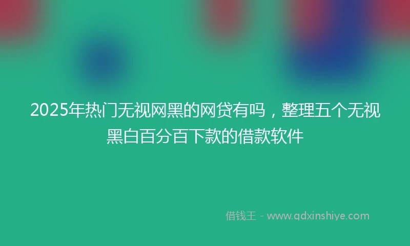 2025年热门无视网黑的网贷有吗，整理五个无视黑白百分百下款的借款软件