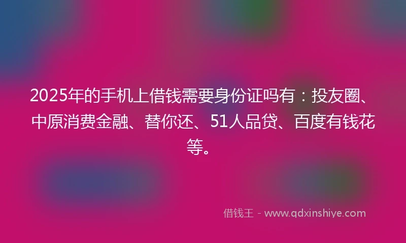 2025年的手机上借钱需要身份证吗有：投友圈、中原消费金融、替你还、51人品贷、百度有钱花等。