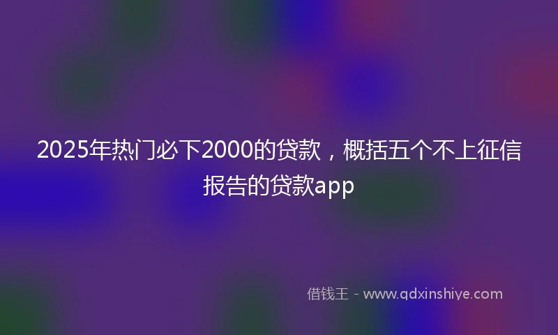 2025年热门必下2000的贷款，概括五个不上征信报告的贷款app