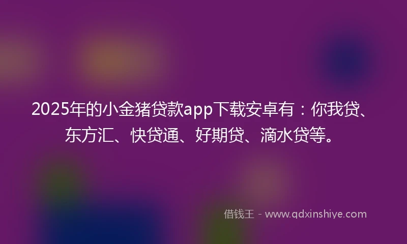 2025年的小金猪贷款app下载安卓有：你我贷、东方汇、快贷通、好期贷、滴水贷等。