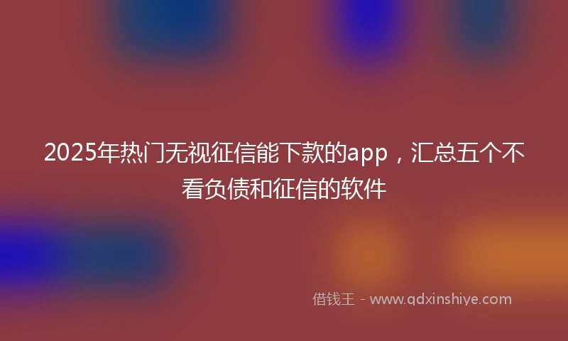 2025年热门无视征信能下款的app，汇总五个不看负债和征信的软件