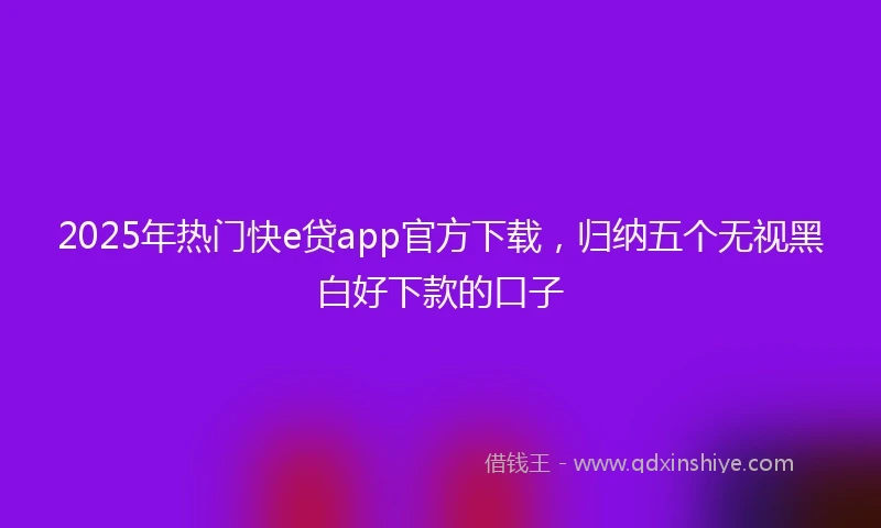 2025年热门快e贷app官方下载，归纳五个无视黑白好下款的口子