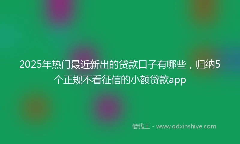 2025年热门最近新出的贷款口子有哪些，归纳5个正规不看征信的小额贷款app