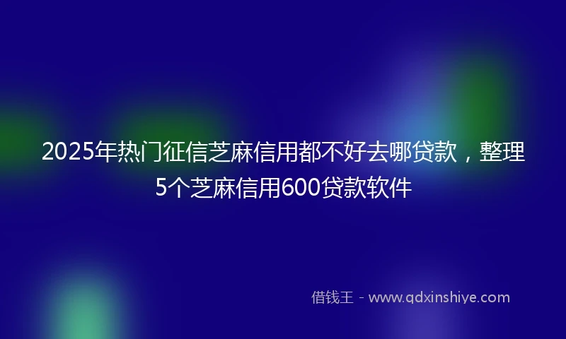 2025年热门征信芝麻信用都不好去哪贷款，整理5个芝麻信用600贷款软件