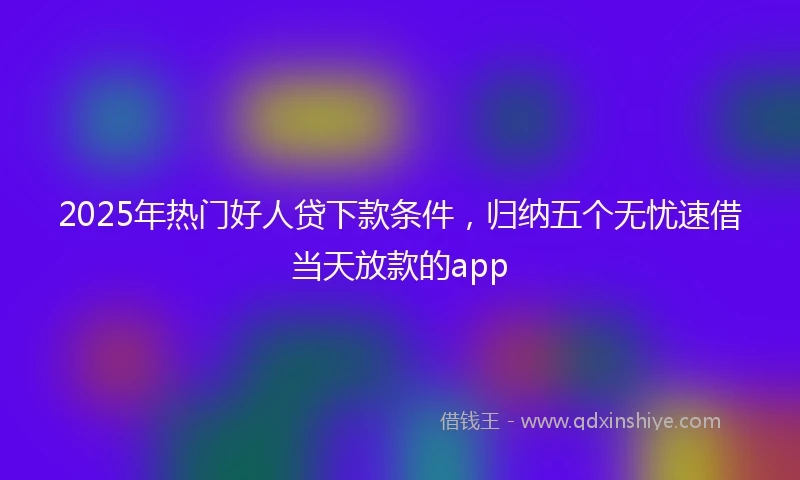2025年热门好人贷下款条件，归纳五个无忧速借当天放款的app