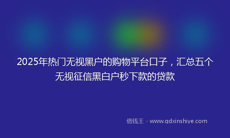 2025年热门无视黑户的购物平台口子，汇总五个无视征信黑白户秒下款的贷款