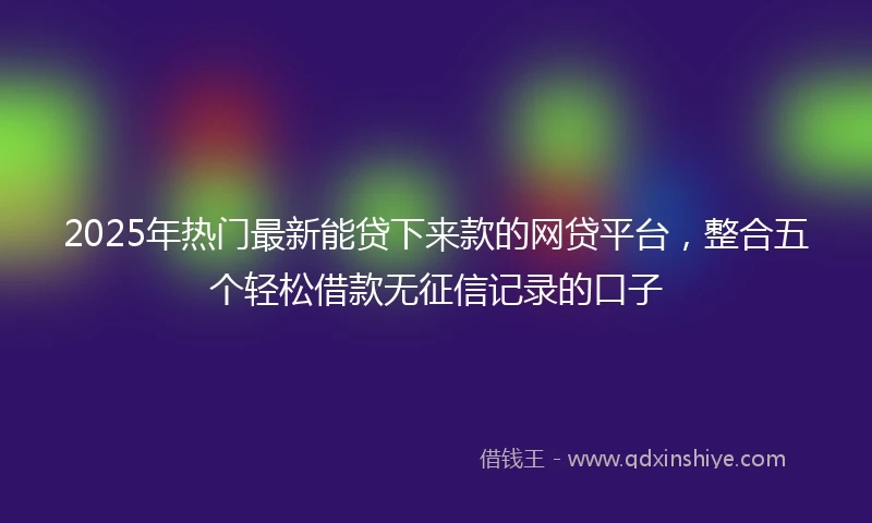 2025年热门最新能贷下来款的网贷平台，整合五个轻松借款无征信记录的口子