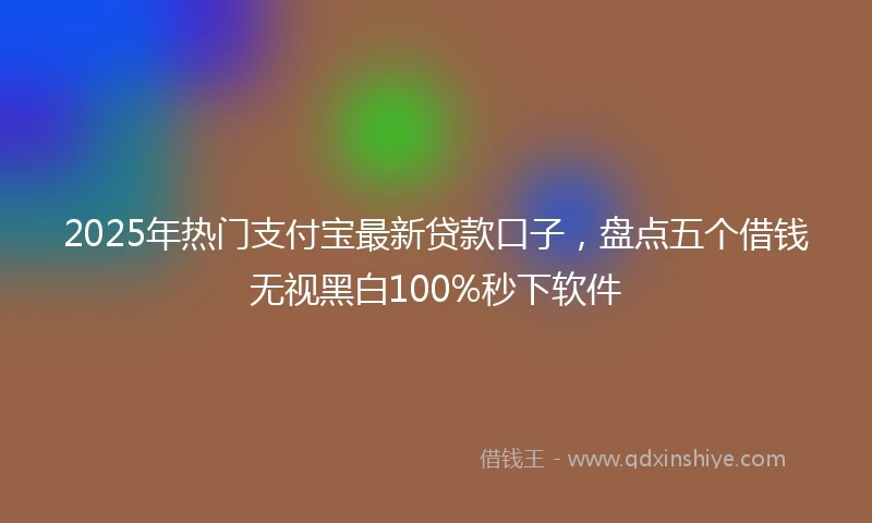 2025年热门支付宝最新贷款口子，盘点五个借钱无视黑白100%秒下软件