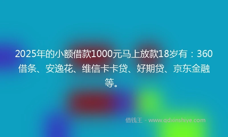 2025年的小额借款1000元马上放款18岁有：360借条、安逸花、维信卡卡贷、好期贷、京东金融等。