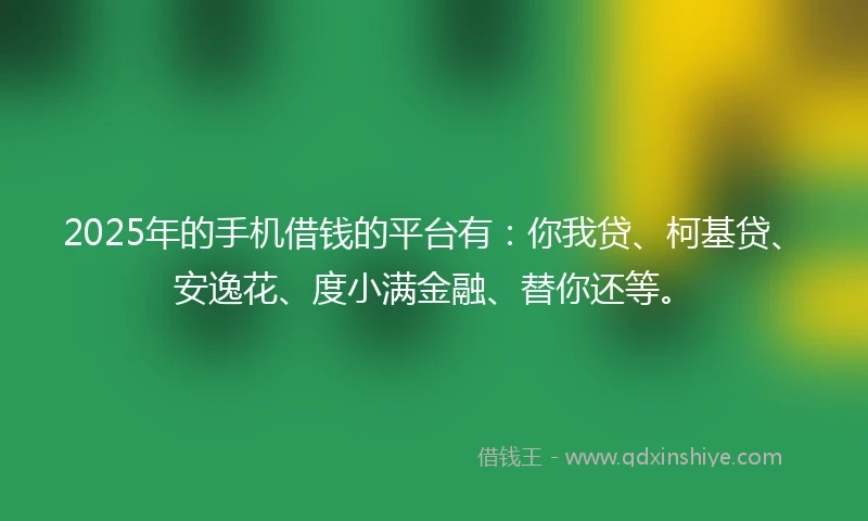 2025年的手机借钱的平台有：你我贷、柯基贷、安逸花、度小满金融、替你还等。