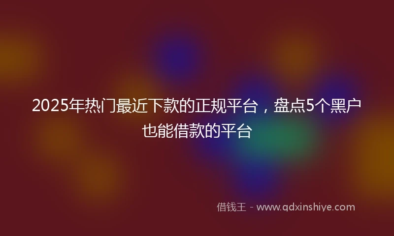 2025年热门最近下款的正规平台，盘点5个黑户也能借款的平台
