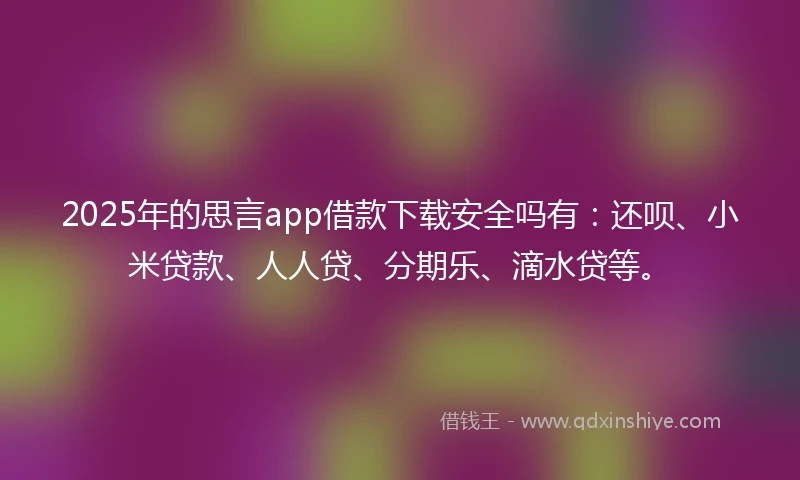 2025年的思言app借款下载安全吗有：还呗、小米贷款、人人贷、分期乐、滴水贷等。