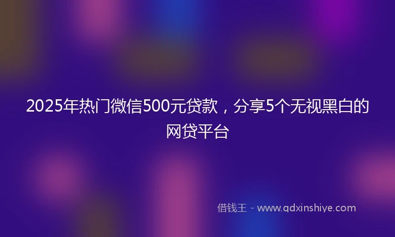 2025年热门微信500元贷款，分享5个无视黑白的网贷平台