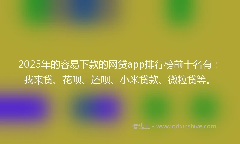 2025年的容易下款的网贷app排行榜前十名有：我来贷、花呗、还呗、小米贷款、微粒贷等。