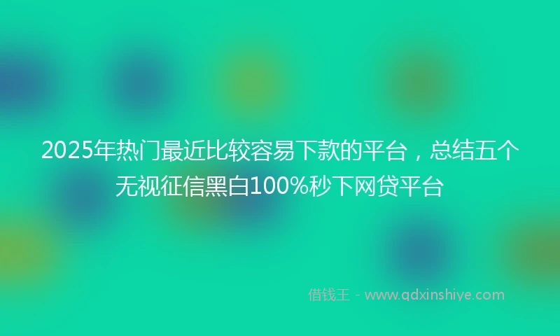 2025年热门最近比较容易下款的平台，总结五个无视征信黑白100%秒下网贷平台