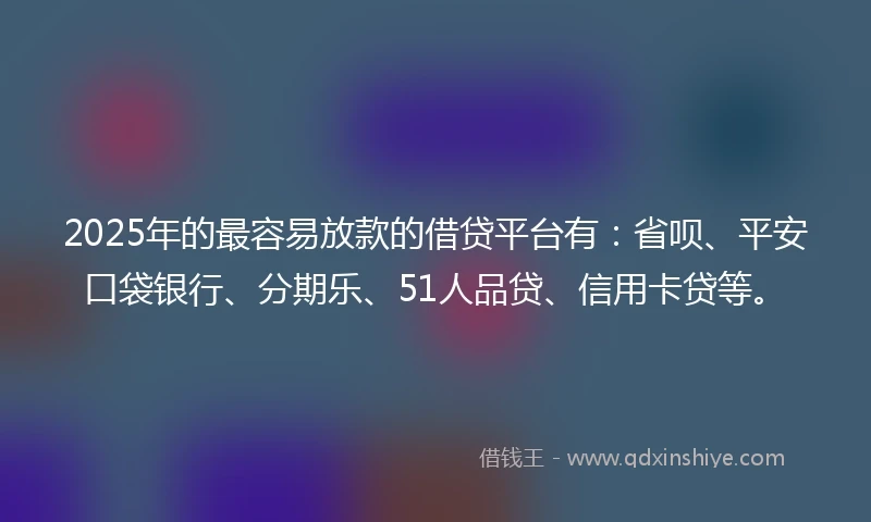 2025年的最容易放款的借贷平台有：省呗、平安口袋银行、分期乐、51人品贷、信用卡贷等。