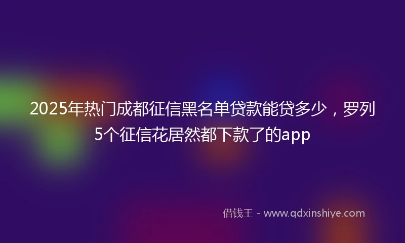 2025年热门成都征信黑名单贷款能贷多少，罗列5个征信花居然都下款了的app