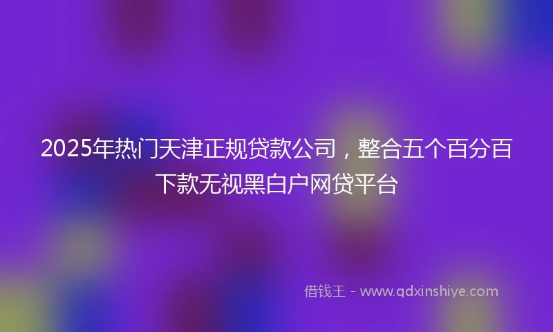 2025年热门天津正规贷款公司，整合五个百分百下款无视黑白户网贷平台