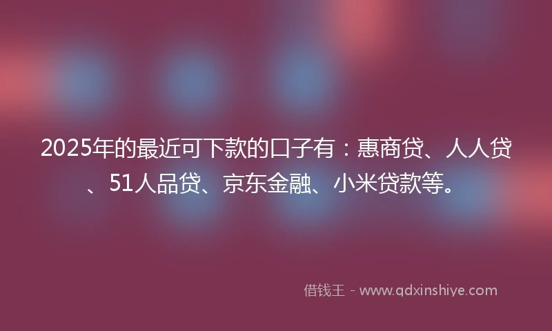 2025年的最近可下款的口子有：惠商贷、人人贷、51人品贷、京东金融、小米贷款等。