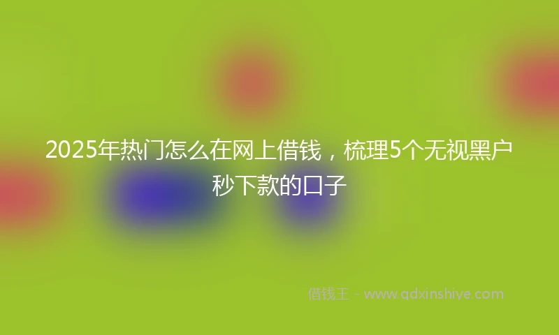 2025年热门怎么在网上借钱，梳理5个无视黑户秒下款的口子